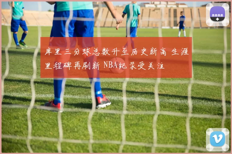 库里三分球总数升至历史新高 生涯里程碑再刷新 NBA纪录受关注