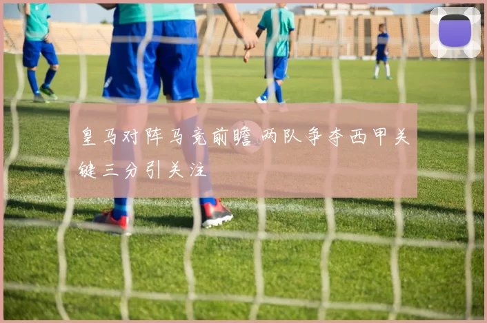 皇马对阵马竞前瞻 两队争夺西甲关键三分引关注