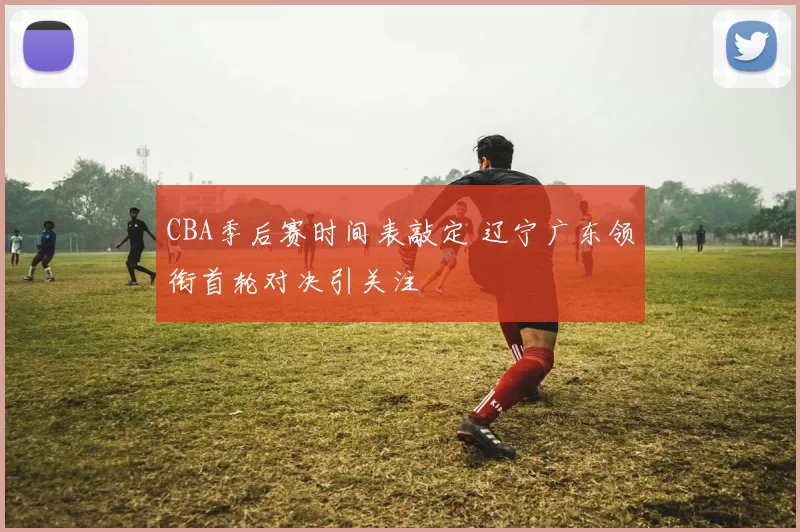 CBA季后赛时间表敲定 辽宁广东领衔首轮对决引关注