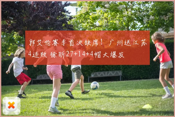 郭艾伦赛季首次缺席!广州送江苏4连败 徐昕27+14+4帽大爆发