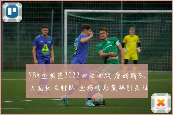 NBA全明星2022回放回顾 詹姆斯队力克杜兰特队 全场精彩集锦引关注