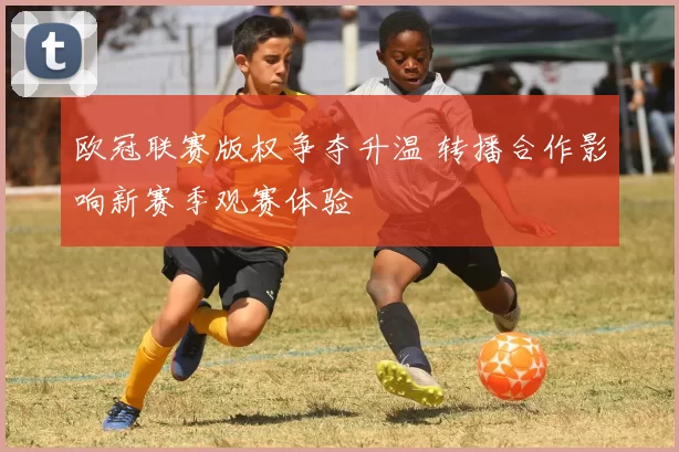 欧冠联赛版权争夺升温 转播合作影响新赛季观赛体验