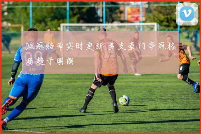 欧冠赔率实时更新 多支豪门争冠格局趋于明朗