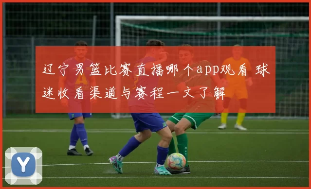 辽宁男篮比赛直播哪个app观看 球迷收看渠道与赛程一文了解