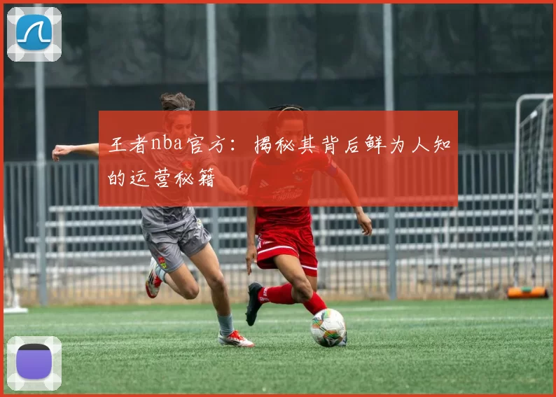 王者nba官方:揭秘其背后鲜为人知的运营秘籍