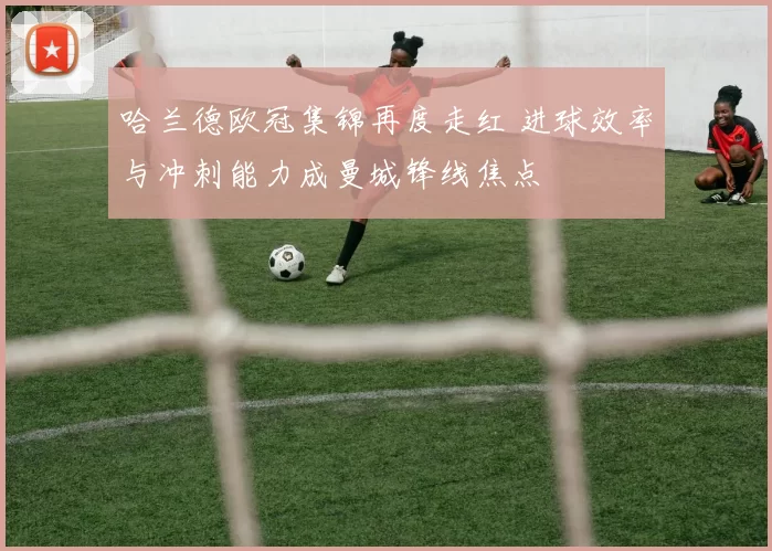 哈兰德欧冠集锦再度走红 进球效率与冲刺能力成曼城锋线焦点