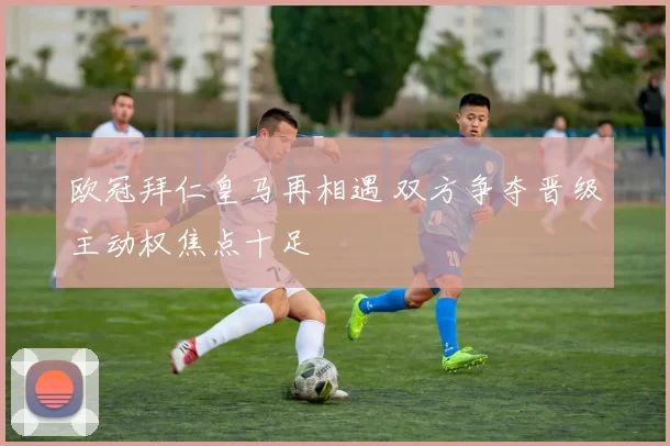 欧冠拜仁皇马再相遇 双方争夺晋级主动权焦点十足