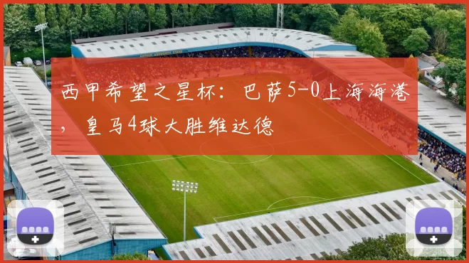 西甲希望之星杯：巴萨5-0上海海港，皇马4球大胜维达德