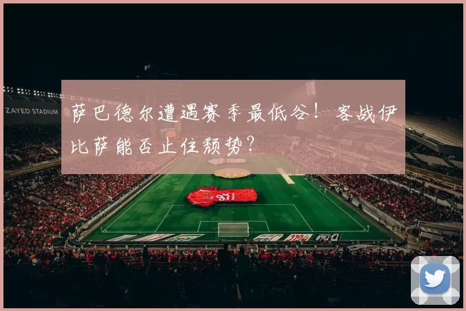 萨巴德尔遭遇赛季最低谷!客战伊比萨能否止住颓势?