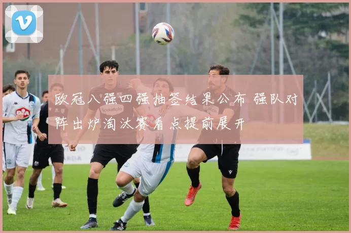 欧冠八强四强抽签结果公布 强队对阵出炉淘汰赛看点提前展开