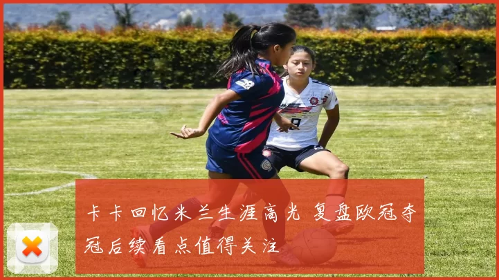 卡卡回忆米兰生涯高光 复盘欧冠夺冠后续看点值得关注