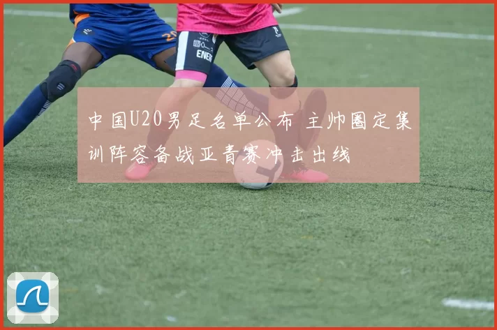 中国U20男足名单公布 主帅圈定集训阵容备战亚青赛冲击出线