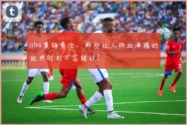nba集锦勇士,那些让人热血沸腾的经典时刻不容错过!