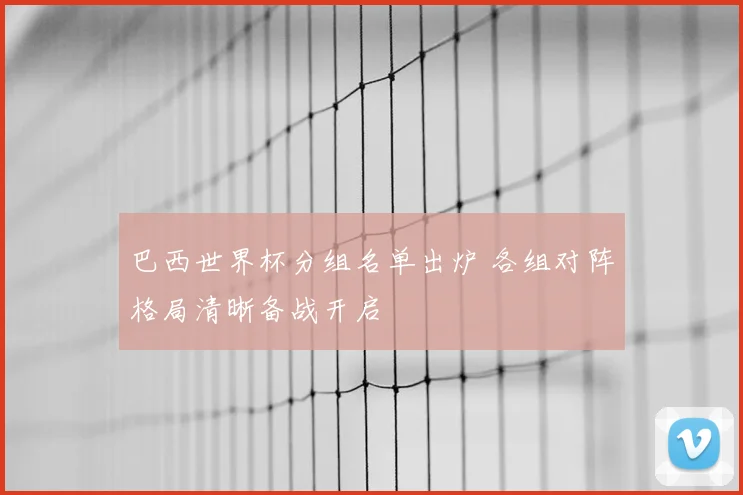 巴西世界杯分组名单出炉 各组对阵格局清晰备战开启