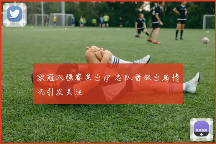 欧冠八强赛果出炉 各队晋级出局情况引发关注