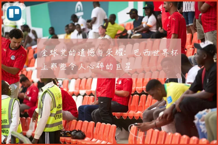 金球奖的遗憾与荣耀:巴西世界杯上那些令人心碎的巨星