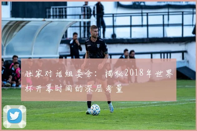 独家对话组委会:揭秘2018年世界杯开幕时间的深层考量
