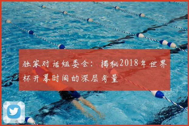 独家对话组委会:揭秘2018年世界杯开幕时间的深层考量