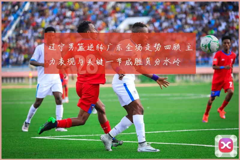 辽宁男篮逆转广东全场走势回顾 主力表现与关键一节成胜负分水岭