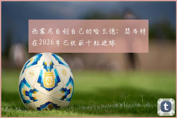 西蒙尼自创自己的哈兰德:瑟洛特在2026年已收获十粒进球