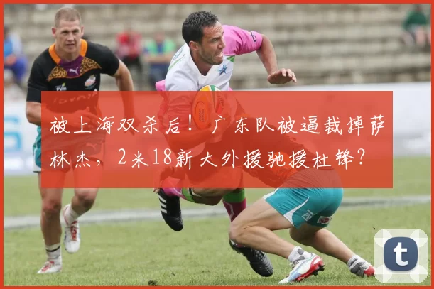 被上海双杀后！广东队被逼裁掉萨林杰，2米18新大外援驰援杜锋？