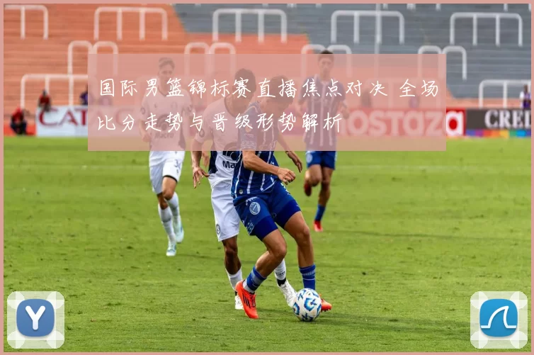 国际男篮锦标赛直播焦点对决 全场比分走势与晋级形势解析
