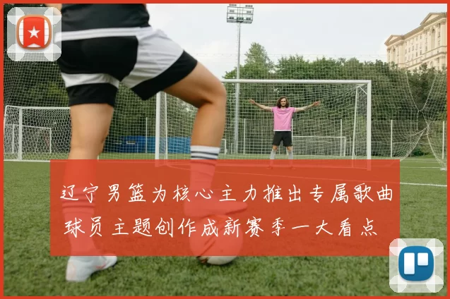 辽宁男篮为核心主力推出专属歌曲 球员主题创作成新赛季一大看点