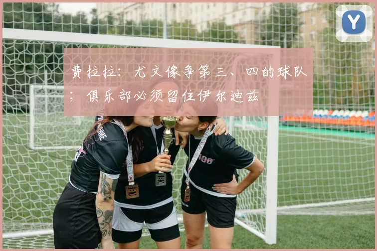 费拉拉:尤文像争第三、四的球队;俱乐部必须留住伊尔迪兹