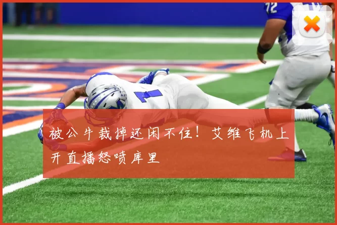 被公牛裁掉还闲不住!艾维飞机上开直播怒喷库里