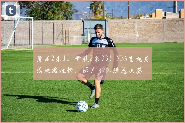 身高2米11+臂展2米33!NBA首轮秀或驰援杜锋,保广东队进总决赛