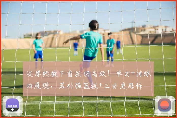 淡厚然被下首发仍高效！单打+持球均展现，若补强篮板+三分更恐怖