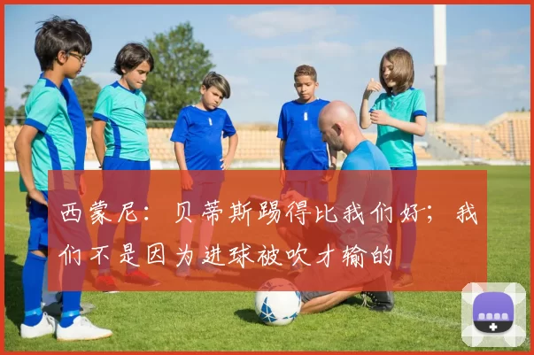 西蒙尼：贝蒂斯踢得比我们好；我们不是因为进球被吹才输的