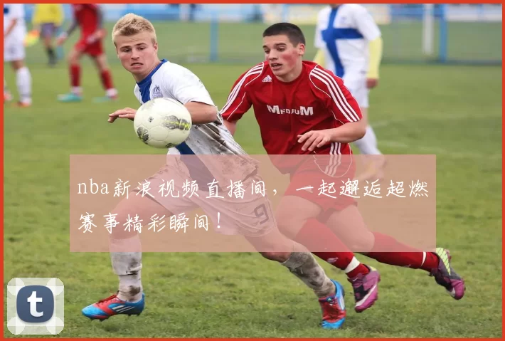 nba新浪视频直播间，一起邂逅超燃赛事精彩瞬间！