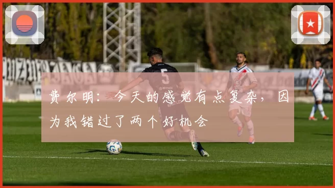 费尔明：今天的感觉有点复杂，因为我错过了两个好机会