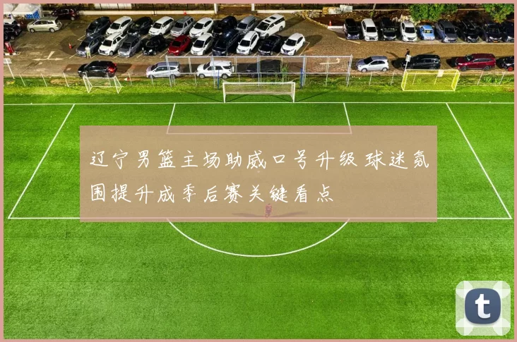 辽宁男篮主场助威口号升级 球迷氛围提升成季后赛关键看点