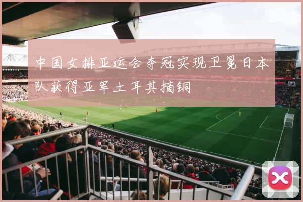 中国女排亚运会夺冠实现卫冕日本队获得亚军土耳其摘铜
