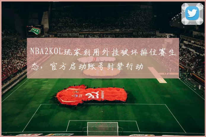 NBA2KOL玩家利用外挂破坏排位赛生态,官方启动账号封禁行动