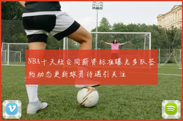 NBA十天短合同薪资标准曝光多队签约动态更新球员待遇引关注