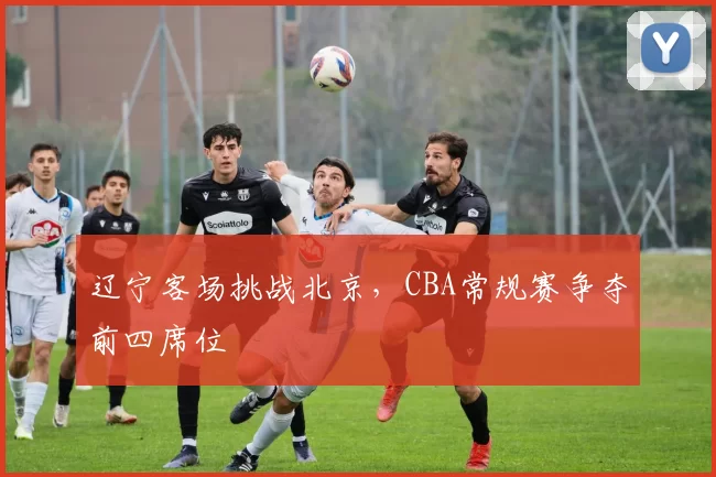 辽宁客场挑战北京,CBA常规赛争夺前四席位