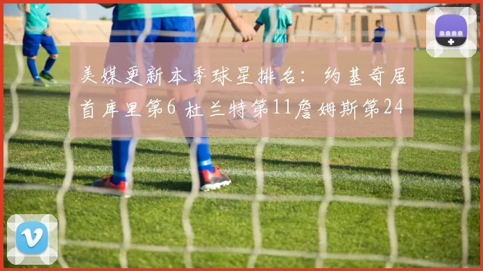 美媒更新本季球星排名:约基奇居首库里第6 杜兰特第11詹姆斯第24