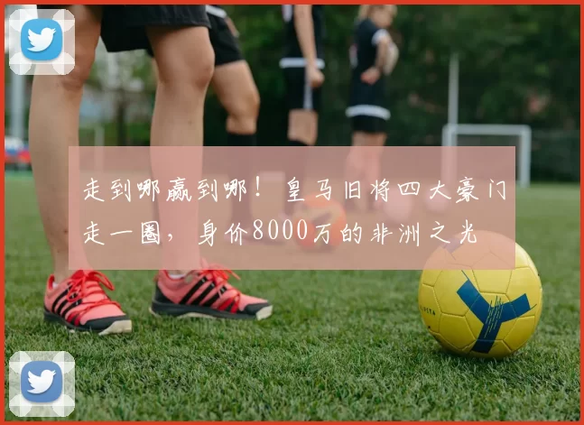 走到哪赢到哪！皇马旧将四大豪门走一圈，身价8000万的非洲之光