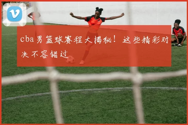 cba男篮球赛程大揭秘!这些精彩对决不容错过