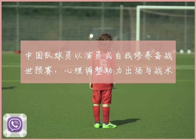 中国队球员以演员式自我修养备战世预赛,心理调整助力出场与战术执行