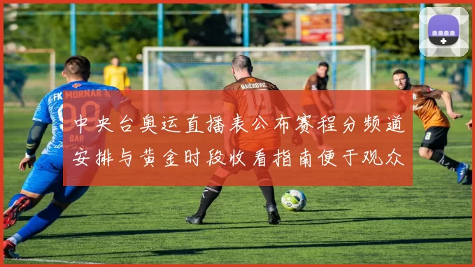 中央台奥运直播表公布赛程分频道安排与黄金时段收看指南便于观众安排