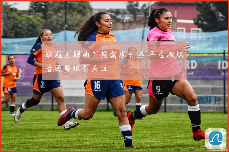 欧冠主题曲下载需求升温 平台版权音源整理引关注