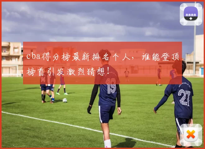 cba得分榜最新排名个人，谁能登顶榜首引发激烈猜想！