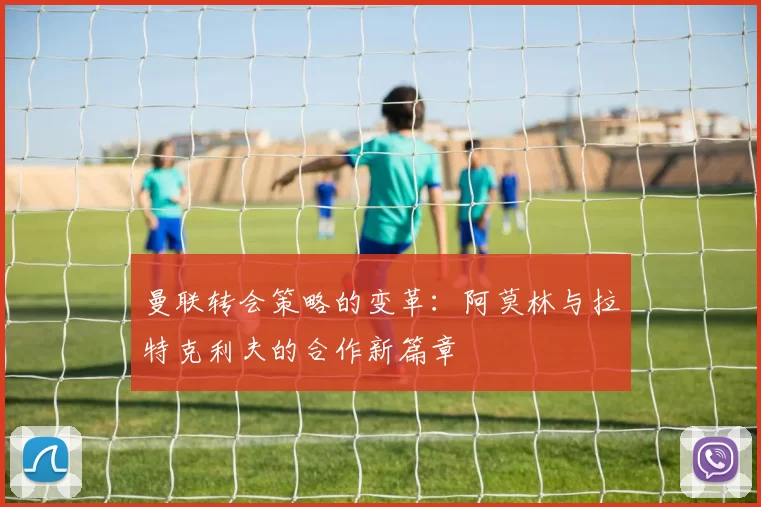 曼联转会策略的变革:阿莫林与拉特克利夫的合作新篇章